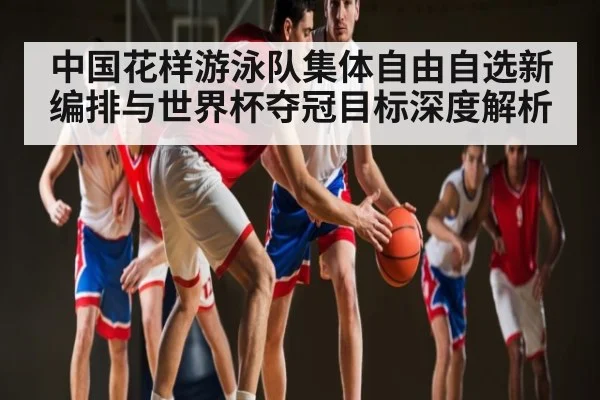 中国花样游泳队集体自由自选新编排与世界杯夺冠目标深度解析