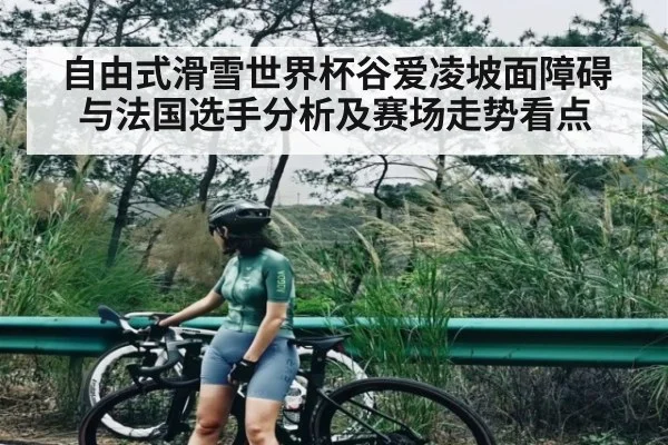 自由式滑雪世界杯谷爱凌坡面障碍与法国选手分析及赛场走势看点