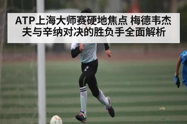 ATP上海大师赛硬地焦点 梅德韦杰夫与辛纳对决的胜负手全面解析