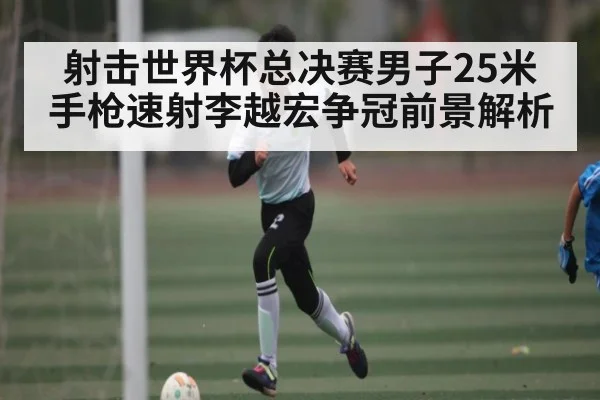 射击世界杯总决赛男子25米手枪速射李越宏争冠前景解析