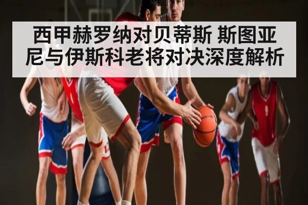 西甲赫罗纳对贝蒂斯 斯图亚尼与伊斯科老将对决深度解析