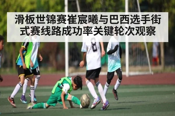 滑板世锦赛崔宸曦与巴西选手街式赛线路成功率关键轮次观察